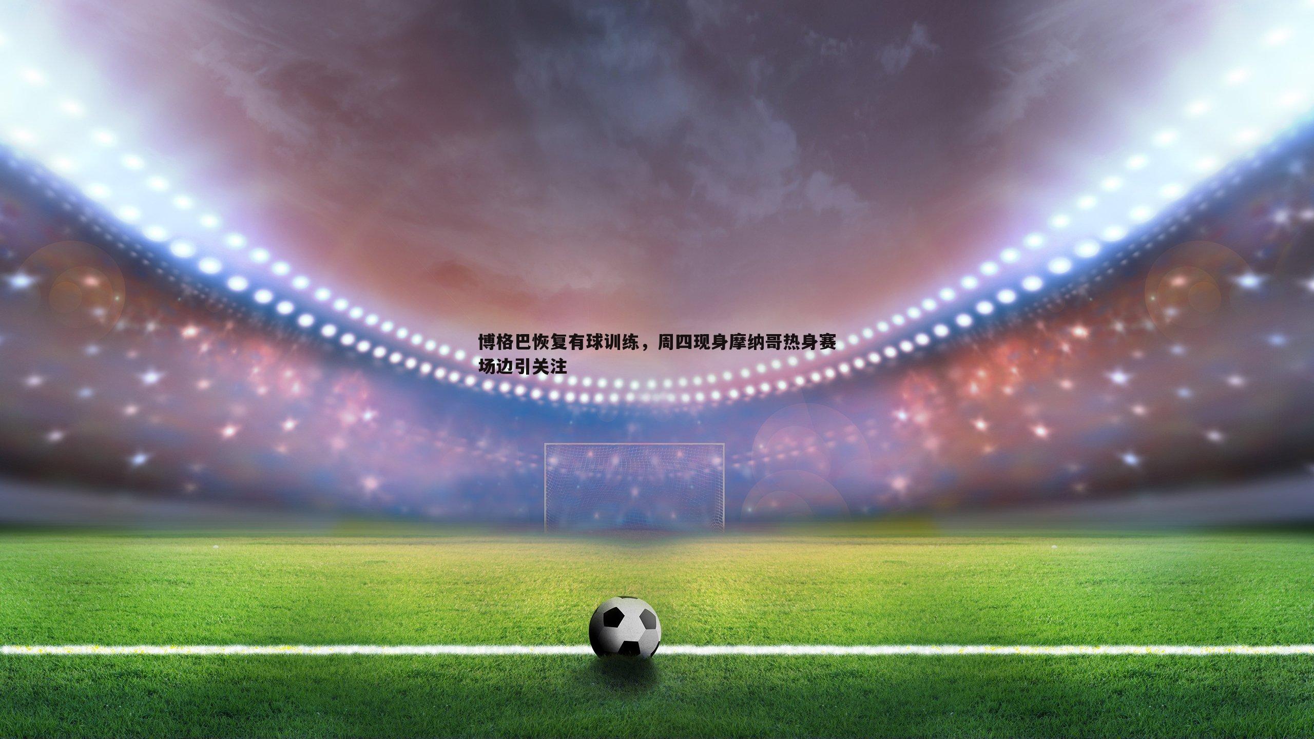 1xbet-博格巴恢复有球训练，周四现身摩纳哥热身赛场边引关注