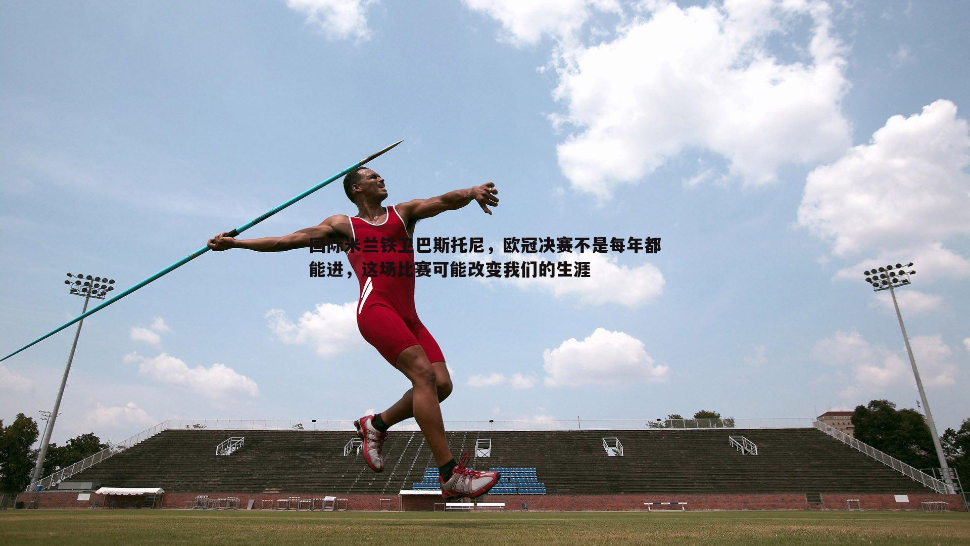 1xbet-国际米兰铁卫巴斯托尼，欧冠决赛不是每年都能进，这场比赛可能改变我们的生涯