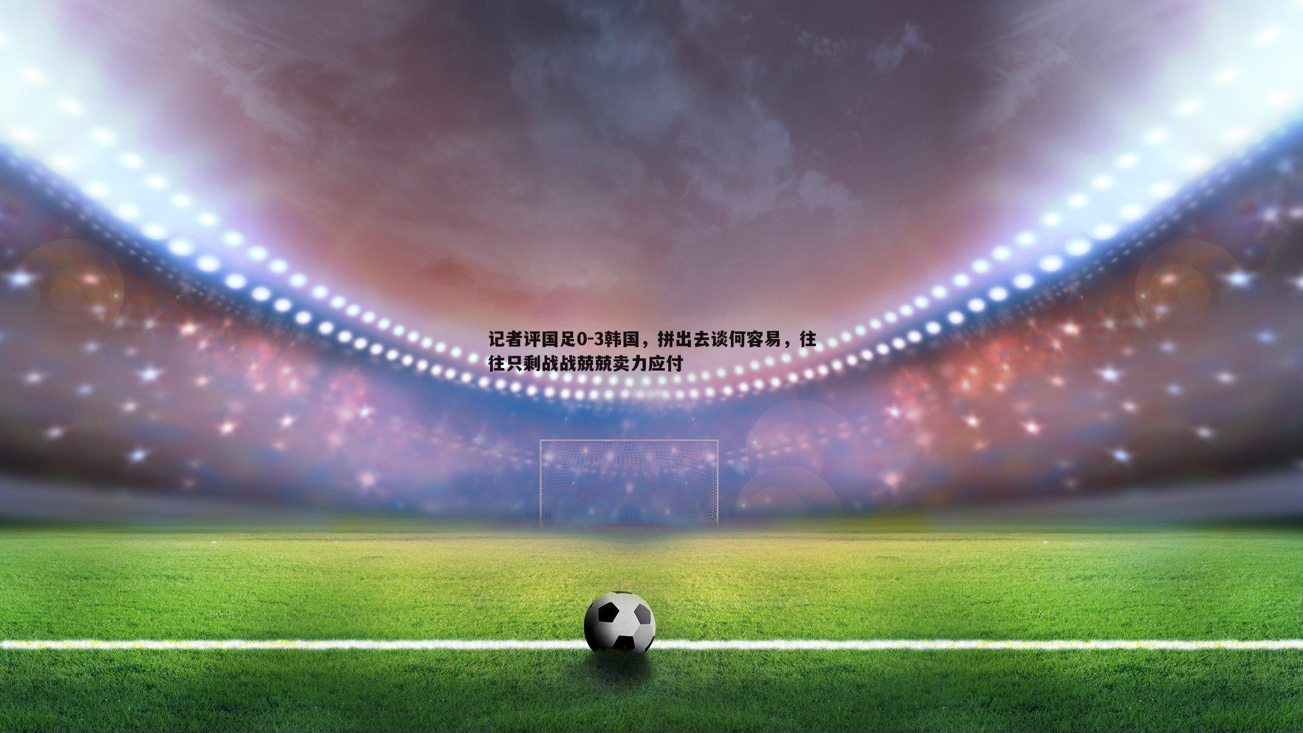 1xbet-记者评国足0-3韩国，拼出去谈何容易，往往只剩战战兢兢卖力应付