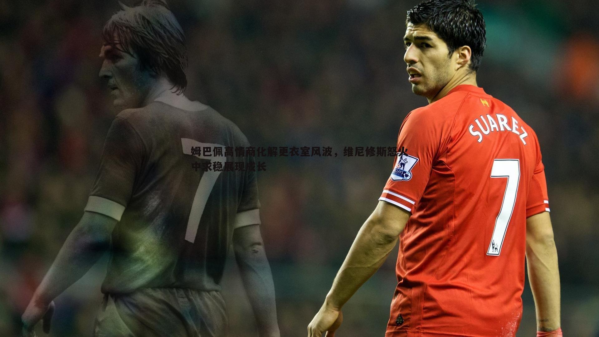 1xbet-姆巴佩高情商化解更衣室风波，维尼修斯怒火中求稳展现成长